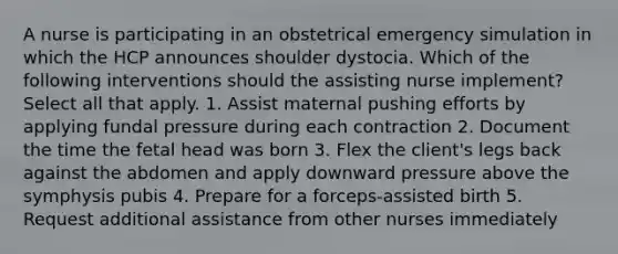 A nurse is participating in an obstetrical emergency simulation in which the HCP announces shoulder dystocia. Which of the following interventions should the assisting nurse implement? Select all that apply. 1. Assist maternal pushing efforts by applying fundal pressure during each contraction 2. Document the time the fetal head was born 3. Flex the client's legs back against the abdomen and apply downward pressure above the symphysis pubis 4. Prepare for a forceps-assisted birth 5. Request additional assistance from other nurses immediately