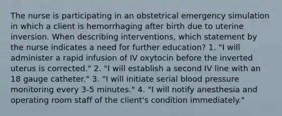 The nurse is participating in an obstetrical emergency simulation in which a client is hemorrhaging after birth due to uterine inversion. When describing interventions, which statement by the nurse indicates a need for further education? 1. "I will administer a rapid infusion of IV oxytocin before the inverted uterus is corrected." 2. "I will establish a second IV line with an 18 gauge catheter." 3. "I will initiate serial blood pressure monitoring every 3-5 minutes." 4. "I will notify anesthesia and operating room staff of the client's condition immediately."