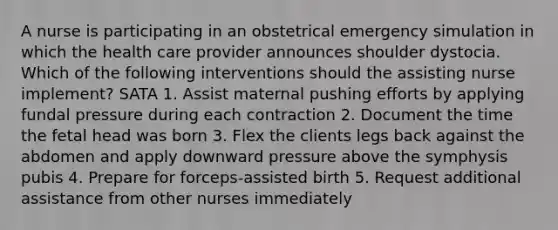 A nurse is participating in an obstetrical emergency simulation in which the health care provider announces shoulder dystocia. Which of the following interventions should the assisting nurse implement? SATA 1. Assist maternal pushing efforts by applying fundal pressure during each contraction 2. Document the time the fetal head was born 3. Flex the clients legs back against the abdomen and apply downward pressure above the symphysis pubis 4. Prepare for forceps-assisted birth 5. Request additional assistance from other nurses immediately