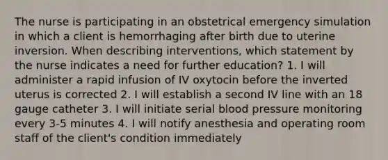 The nurse is participating in an obstetrical emergency simulation in which a client is hemorrhaging after birth due to uterine inversion. When describing interventions, which statement by the nurse indicates a need for further education? 1. I will administer a rapid infusion of IV oxytocin before the inverted uterus is corrected 2. I will establish a second IV line with an 18 gauge catheter 3. I will initiate serial blood pressure monitoring every 3-5 minutes 4. I will notify anesthesia and operating room staff of the client's condition immediately