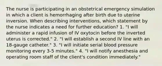 The nurse is participating in an obstetrical emergency simulation in which a client is hemorrhaging after birth due to uterine inversion. When describing interventions, which statement by the nurse indicates a need for further education? 1. "I will administer a rapid infusion of IV oxytocin before the inverted uterus is corrected." 2. "I will establish a second IV line with an 18-gauge catheter." 3. "I will initiate serial blood pressure monitoring every 3-5 minutes." 4. "I will notify anesthesia and operating room staff of the client's condition immediately."