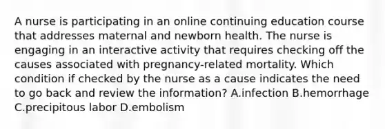 A nurse is participating in an online continuing education course that addresses maternal and newborn health. The nurse is engaging in an interactive activity that requires checking off the causes associated with pregnancy-related mortality. Which condition if checked by the nurse as a cause indicates the need to go back and review the information? A.infection B.hemorrhage C.precipitous labor D.embolism