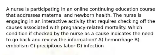 A nurse is participating in an online continuing education course that addresses maternal and newborn health. The nurse is engaging in an interactive activity that requires checking off the causes associated with pregnancy-related mortality. Which condition if checked by the nurse as a cause indicates the need to go back and review the information? A) hemorrhage B) embolism C) precipitous labor D) infection