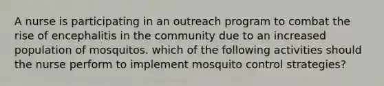 A nurse is participating in an outreach program to combat the rise of encephalitis in the community due to an increased population of mosquitos. which of the following activities should the nurse perform to implement mosquito control strategies?