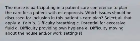 The nurse is participating in a patient care conference to plan the care for a patient with osteoporosis. Which issues should be discussed for inclusion in this patient's care plan? Select all that apply. a. Pain b. Difficulty breathing c. Potential for excessive fluid d. Difficulty providing own hygiene e. Difficulty moving about the house and/or work setting(s)