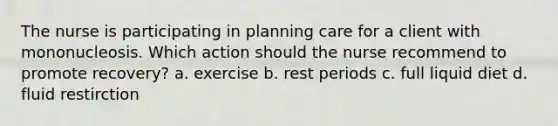 The nurse is participating in planning care for a client with mononucleosis. Which action should the nurse recommend to promote recovery? a. exercise b. rest periods c. full liquid diet d. fluid restirction