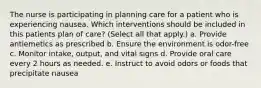 The nurse is participating in planning care for a patient who is experiencing nausea. Which interventions should be included in this patients plan of care? (Select all that apply.) a. Provide antiemetics as prescribed b. Ensure the environment is odor-free c. Monitor intake, output, and vital signs d. Provide oral care every 2 hours as needed. e. Instruct to avoid odors or foods that precipitate nausea