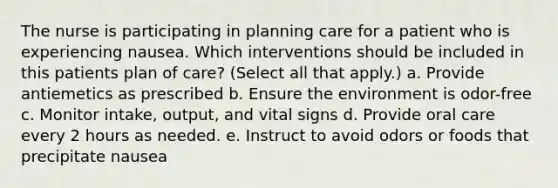 The nurse is participating in planning care for a patient who is experiencing nausea. Which interventions should be included in this patients plan of care? (Select all that apply.) a. Provide antiemetics as prescribed b. Ensure the environment is odor-free c. Monitor intake, output, and vital signs d. Provide oral care every 2 hours as needed. e. Instruct to avoid odors or foods that precipitate nausea