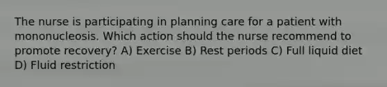 The nurse is participating in planning care for a patient with mononucleosis. Which action should the nurse recommend to promote recovery? A) Exercise B) Rest periods C) Full liquid diet D) Fluid restriction