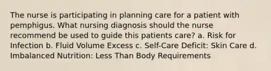 The nurse is participating in planning care for a patient with pemphigus. What nursing diagnosis should the nurse recommend be used to guide this patients care? a. Risk for Infection b. Fluid Volume Excess c. Self-Care Deficit: Skin Care d. Imbalanced Nutrition: Less Than Body Requirements