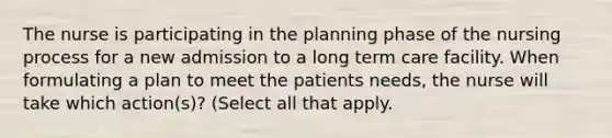 The nurse is participating in the planning phase of the nursing process for a new admission to a long term care facility. When formulating a plan to meet the patients needs, the nurse will take which action(s)? (Select all that apply.