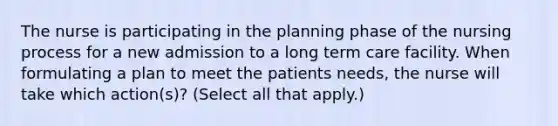 The nurse is participating in the planning phase of the nursing process for a new admission to a long term care facility. When formulating a plan to meet the patients needs, the nurse will take which action(s)? (Select all that apply.)