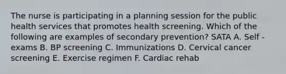 The nurse is participating in a planning session for the public health services that promotes health screening. Which of the following are examples of secondary prevention? SATA A. Self - exams B. BP screening C. Immunizations D. Cervical cancer screening E. Exercise regimen F. Cardiac rehab