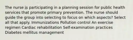 The nurse is participating in a planning session for public health services that promote primary prevention. The nurse should guide the group into selecting to focus on which aspects? Select all that apply. Immunizations Pollution control An exercise regimen Cardiac rehabilitation Self-examination practices Diabetes mellitus management