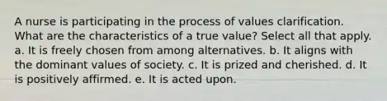 A nurse is participating in the process of values clarification. What are the characteristics of a true value? Select all that apply. a. It is freely chosen from among alternatives. b. It aligns with the dominant values of society. c. It is prized and cherished. d. It is positively affirmed. e. It is acted upon.