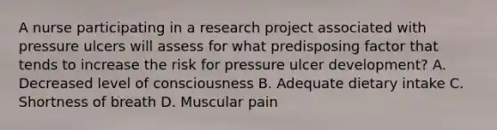 A nurse participating in a research project associated with pressure ulcers will assess for what predisposing factor that tends to increase the risk for pressure ulcer development? A. Decreased level of consciousness B. Adequate dietary intake C. Shortness of breath D. Muscular pain