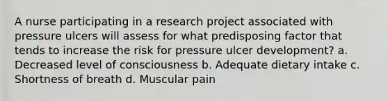 A nurse participating in a research project associated with pressure ulcers will assess for what predisposing factor that tends to increase the risk for pressure ulcer development? a. Decreased level of consciousness b. Adequate dietary intake c. Shortness of breath d. Muscular pain