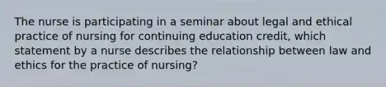 The nurse is participating in a seminar about legal and ethical practice of nursing for continuing education credit, which statement by a nurse describes the relationship between law and ethics for the practice of nursing?