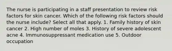 The nurse is participating in a staff presentation to review risk factors for skin cancer. Which of the following risk factors should the nurse include? Select all that apply. 1. Family history of skin cancer 2. High number of moles 3. History of severe adolescent acne 4. Immunosuppressant medication use 5. Outdoor occupation