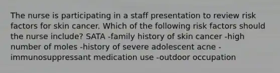 The nurse is participating in a staff presentation to review risk factors for skin cancer. Which of the following risk factors should the nurse include? SATA -family history of skin cancer -high number of moles -history of severe adolescent acne -immunosuppressant medication use -outdoor occupation