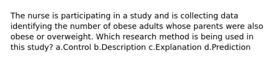 The nurse is participating in a study and is collecting data identifying the number of obese adults whose parents were also obese or overweight. Which research method is being used in this study? a.Control b.Description c.Explanation d.Prediction