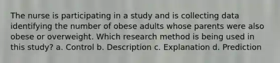 The nurse is participating in a study and is collecting data identifying the number of obese adults whose parents were also obese or overweight. Which research method is being used in this study? a. Control b. Description c. Explanation d. Prediction