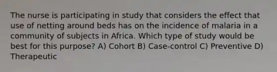 The nurse is participating in study that considers the effect that use of netting around beds has on the incidence of malaria in a community of subjects in Africa. Which type of study would be best for this purpose? A) Cohort B) Case-control C) Preventive D) Therapeutic