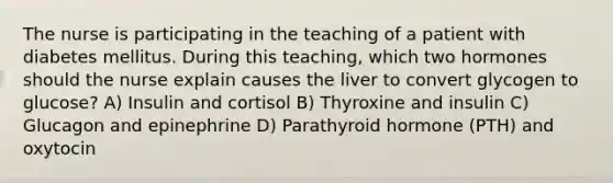 The nurse is participating in the teaching of a patient with diabetes mellitus. During this teaching, which two hormones should the nurse explain causes the liver to convert glycogen to glucose? A) Insulin and cortisol B) Thyroxine and insulin C) Glucagon and epinephrine D) Parathyroid hormone (PTH) and oxytocin