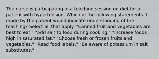 The nurse is participating in a teaching session on diet for a patient with hypertension. Which of the following statements if made by the patient would indicate understanding of the teaching? Select all that apply. "Canned fruit and vegetables are best to eat." "Add salt to food during cooking." "Increase foods high in saturated fat." "Choose fresh or frozen fruits and vegetables." "Read food labels." "Be aware of potassium in salt substitutes."