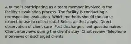 A nurse is participating as a team member involved in the facility's evaluation process. The facility is conducting a retrospective evaluation. Which methods should the nurse expect to use to collect data? Select all that apply. -Direct observation of client care -Post-discharge client questionnaires -Client interviews during the client's stay -Chart review -Telephone interviews of discharged clients