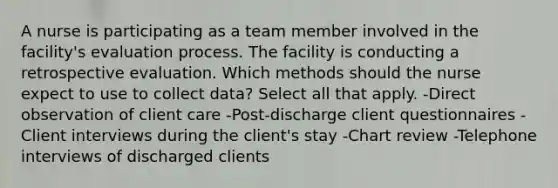 A nurse is participating as a team member involved in the facility's evaluation process. The facility is conducting a retrospective evaluation. Which methods should the nurse expect to use to collect data? Select all that apply. -Direct observation of client care -Post-discharge client questionnaires -Client interviews during the client's stay -Chart review -Telephone interviews of discharged clients