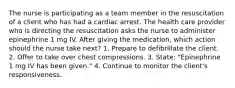 The nurse is participating as a team member in the resuscitation of a client who has had a cardiac arrest. The health care provider who is directing the resuscitation asks the nurse to administer epinephrine 1 mg IV. After giving the medication, which action should the nurse take next? 1. Prepare to defibrillate the client. 2. Offer to take over chest compressions. 3. State: "Epinephrine 1 mg IV has been given." 4. Continue to monitor the client's responsiveness.