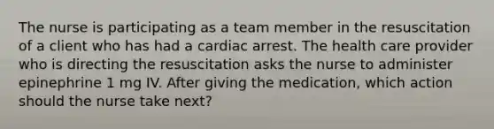 The nurse is participating as a team member in the resuscitation of a client who has had a cardiac arrest. The health care provider who is directing the resuscitation asks the nurse to administer epinephrine 1 mg IV. After giving the medication, which action should the nurse take next?