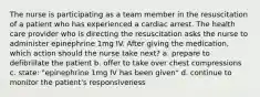 The nurse is participating as a team member in the resuscitation of a patient who has experienced a cardiac arrest. The health care provider who is directing the resuscitation asks the nurse to administer epinephrine 1mg IV. After giving the medication, which action should the nurse take next? a. prepare to defibrillate the patient b. offer to take over chest compressions c. state: "epinephrine 1mg IV has been given" d. continue to monitor the patient's responsiveness