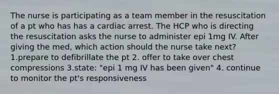 The nurse is participating as a team member in the resuscitation of a pt who has has a cardiac arrest. The HCP who is directing the resuscitation asks the nurse to administer epi 1mg IV. After giving the med, which action should the nurse take next? 1.prepare to defibrillate the pt 2. offer to take over chest compressions 3.state: "epi 1 mg IV has been given" 4. continue to monitor the pt's responsiveness