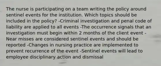 The nurse is participating on a team writing the policy around sentinel events for the institution. Which topics should be included in the policy? -Criminal investigation and penal code of liability are applied to all events -The occurrence signals that an investigation must begin within 2 months of the client event -Near misses are considered sentinel events and should be reported -Changes in nursing practice are implemented to prevent recurrence of the event -Sentinel events will lead to employee disciplinary action and dismissal