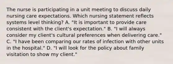 The nurse is participating in a unit meeting to discuss daily nursing care expectations. Which nursing statement reflects systems level thinking? A. "It is important to provide care consistent with the client's expectation." B. "I will always consider my client's cultural preferences when delivering care." C. "I have been comparing our rates of infection with other units in the hospital." D. "I will look for the policy about family visitation to show my client."