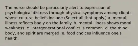 The nurse should be particularly alert to expression of psychological distress through physical symptoms among clients whose cultural beliefs include (Select all that apply.) a. mental illness reflects badly on the family. b. mental illness shows moral weakness. c. intergenerational conflict is common. d. the mind, body, and spirit are merged. e. food choices influence one's health.