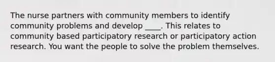 The nurse partners with community members to identify community problems and develop ____. This relates to community based participatory research or participatory action research. You want the people to solve the problem themselves.