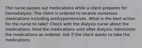 The nurse passes out medications while a client prepares for hemodialysis. The client is ordered to receive numerous medications including antihypertensives. What is the best action for the nurse to take? Check with the dialysis nurse about the medications. Hold the medications until after dialysis. Administer the medications as ordered. Ask if the client wants to take the medications.