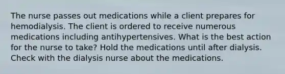 The nurse passes out medications while a client prepares for hemodialysis. The client is ordered to receive numerous medications including antihypertensives. What is the best action for the nurse to take? Hold the medications until after dialysis. Check with the dialysis nurse about the medications.