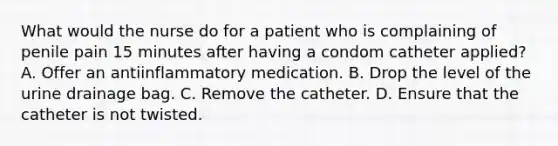 What would the nurse do for a patient who is complaining of penile pain 15 minutes after having a condom catheter applied? A. Offer an antiinflammatory medication. B. Drop the level of the urine drainage bag. C. Remove the catheter. D. Ensure that the catheter is not twisted.