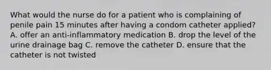 What would the nurse do for a patient who is complaining of penile pain 15 minutes after having a condom catheter applied? A. offer an anti-inflammatory medication B. drop the level of the urine drainage bag C. remove the catheter D. ensure that the catheter is not twisted