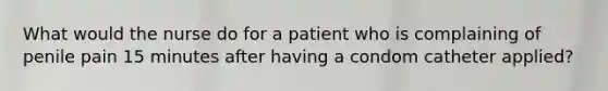 What would the nurse do for a patient who is complaining of penile pain 15 minutes after having a condom catheter applied?