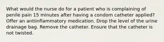 What would the nurse do for a patient who is complaining of penile pain 15 minutes after having a condom catheter applied? Offer an antiinflammatory medication. Drop the level of the urine drainage bag. Remove the catheter. Ensure that the catheter is not twisted.