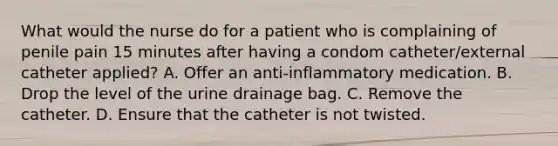 What would the nurse do for a patient who is complaining of penile pain 15 minutes after having a condom catheter/external catheter applied? A. Offer an anti-inflammatory medication. B. Drop the level of the urine drainage bag. C. Remove the catheter. D. Ensure that the catheter is not twisted.