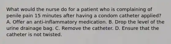 What would the nurse do for a patient who is complaining of penile pain 15 minutes after having a condom catheter applied? A. Offer an anti-inflammatory medication. B. Drop the level of the urine drainage bag. C. Remove the catheter. D. Ensure that the catheter is not twisted.