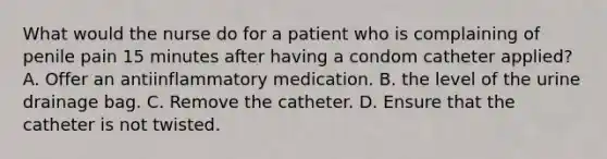 What would the nurse do for a patient who is complaining of penile pain 15 minutes after having a condom catheter applied? A. Offer an antiinflammatory medication. B. the level of the urine drainage bag. C. Remove the catheter. D. Ensure that the catheter is not twisted.