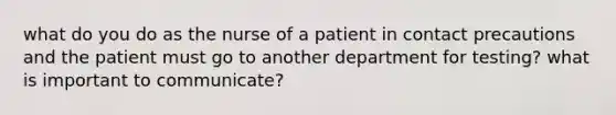 what do you do as the nurse of a patient in contact precautions and the patient must go to another department for testing? what is important to communicate?