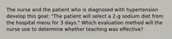 The nurse and the patient who is diagnosed with hypertension develop this goal: "The patient will select a 2-g sodium diet from the hospital menu for 3 days." Which evaluation method will the nurse use to determine whether teaching was effective?